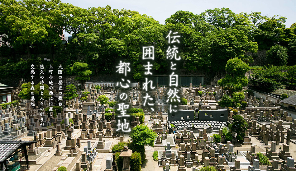 伝統と自然に囲まれた、都心の聖地：大阪の歴史の舞台、上町台地の西に位置し、悠久の時間と人々の祈りが交感す る森の墓地。